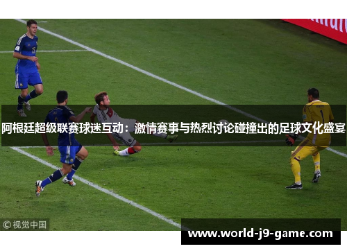 阿根廷超级联赛球迷互动：激情赛事与热烈讨论碰撞出的足球文化盛宴