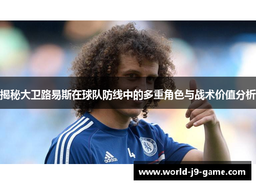 揭秘大卫路易斯在球队防线中的多重角色与战术价值分析