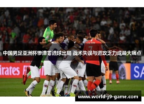 中国男足亚洲杯惨遭零进球出局 战术失误与进攻乏力成最大痛点 中国男足亚洲杯惨遭零进球出局 战术失误与进攻乏力成最大痛点