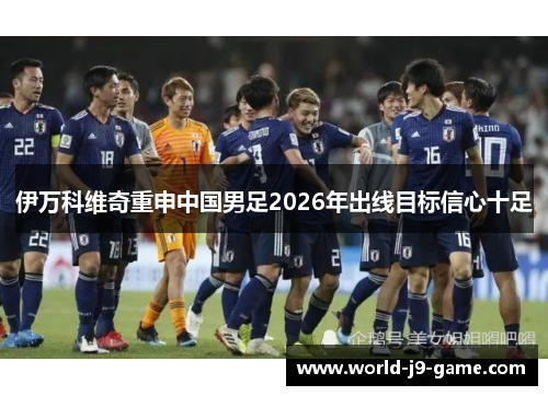 伊万科维奇重申中国男足2026年出线目标信心十足 伊万科维奇重申中国男足2026年出线目标信心十足