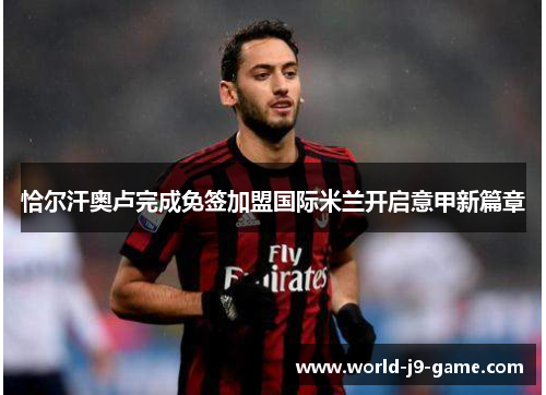 恰尔汗奥卢完成免签加盟国际米兰开启意甲新篇章 恰尔汗奥卢完成免签加盟国际米兰开启意甲新篇章